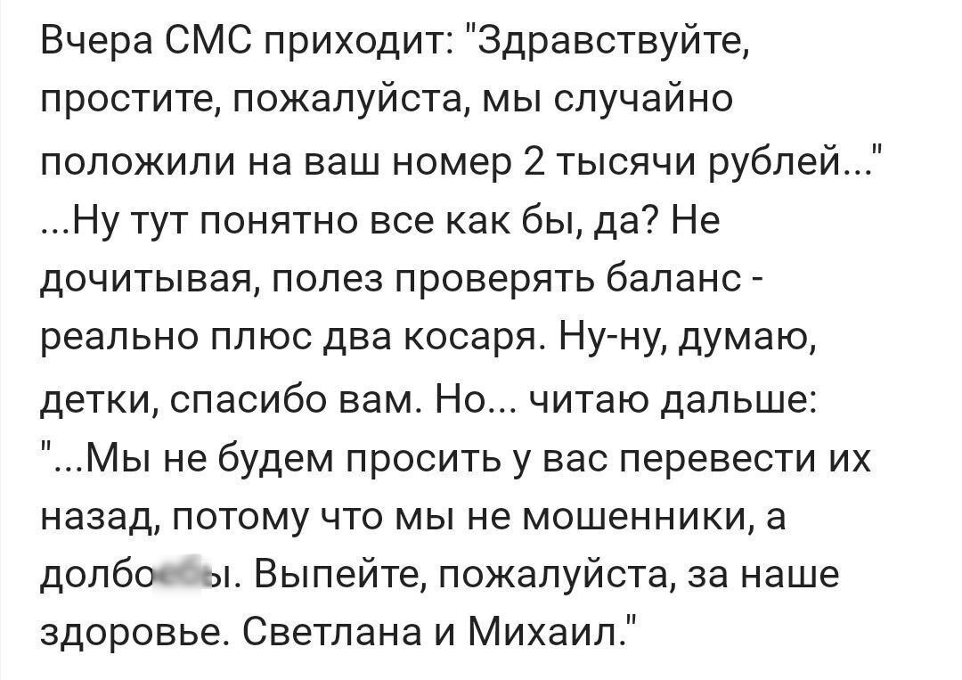 Вчера СМС приходит Здравствуйте простите пожалуйста мы случайно положили на ваш номер 2тысячи рублей Ну тут понятно все как бы да Не дочитывая полез проверять баланс реально плюс два косаря Ну ну думаю детки спасибо вам Но читаю дальше Мы не будем просить у вас перевести их назад потому что мы не мошенники а долбоебы Выпейте пожалуйста за наше здоровье Светлана и Михаил
