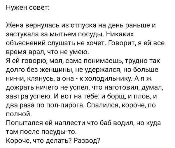 Нужен совет Жена вернулась из отпуска на день раньше и застукапа за мытьем посуды Никаких объяснений слушать не хочет Говорит Я ей все время врал что не умею Я ей говорю мол сама понимаешь трудно так долго без женщины не удержался но больше нини клянусь а она к холодильнику А и ж дожрать ничего не успел что изготовил думал завтра успею И вот на тебе и борщ и плов и два раза по поп пирога Спалипся 