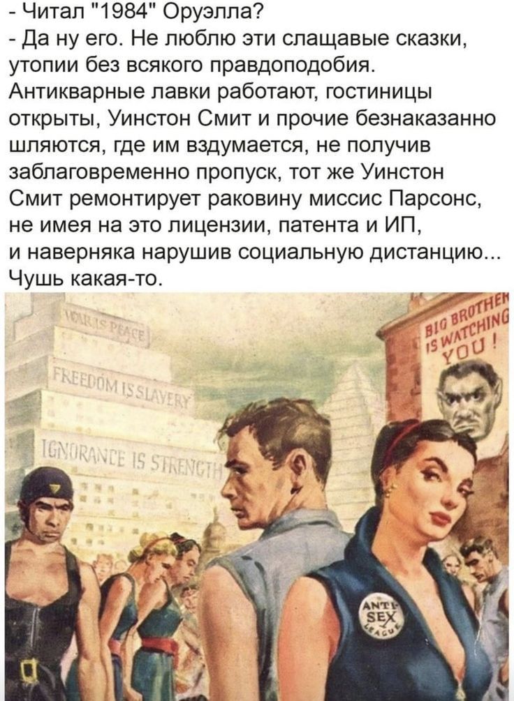 Читап 1984 Оруэлпа да ну его Не люблю зти слащавые сказки утопии без всякого правдоподобия Антикварные лавки работают гостиницы открыты Уинстон Смит и прочие безнаказанно шляются где им вздумается не получив заблаговременно пропуск тот же Уинстон Смит ремонтирует раковину миссис Парсонс не имея на это лицензии патента и ИП и наверняка нарушив социальную дистанцию Чушь какая то