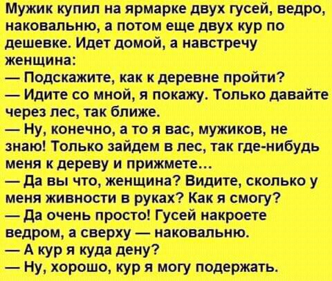 Мужик купил на ярмарке двух гусей ведро наповальию потом еще двух кур по дешевке Идет домой а навстречу женщина Подскажите как к деревне пройти Идите со мной я покажу Только давайте через лес так ближе ну конечно а то и вас мужиков не знаю Только зайцем в лес так где нибудь меня кдереву и прижмете да вы что женщина Видите сколько у меня живности в руках Как я смогу да очень просто Гусей накроете в