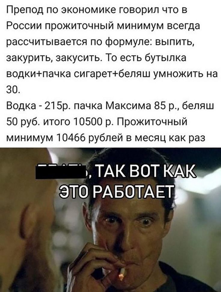 Препод по экономике говорил что в России прожиточный минимум всегда рассчитывается по формуле выпить закурить закусить То есть бутылка водкипачка сигаретбеляш умножить на 30 Водка 21 Бр пачка Максима 85 р беппш 50 руб итого 10500 р Прожиточный минимум 10466 рублей в месяц как раз __ _ ТАК ВОТ КАК ЭТО РАБОТАЕТ