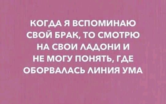 когм я вспоминдю свой БРАК то смотрю НА свои мдони и не могу понять ГАЕ ОБОРВАМСЬ АИНИЯ УМА