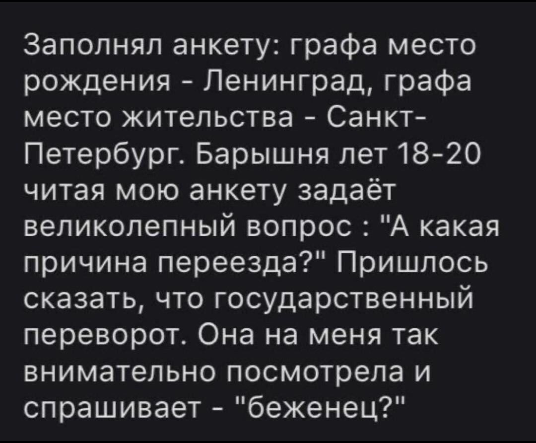 Заполняп анкету графа место рождения Ленинград графа место жительства Санкт Петербург Барышня лет1820 читая мою анкету задаёт великолепный вопрос А какая причина переезда Пришлось сказать что государственный переворот Она на меня так внимательно посмотрела и спрашивает беженец