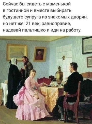 Сейчас бы сидеть с маменькой гостинной и вместе выбирать будущего супруга из знакомых дворян но нет же 21 век равноправие надевай папьтишко и иди на работу