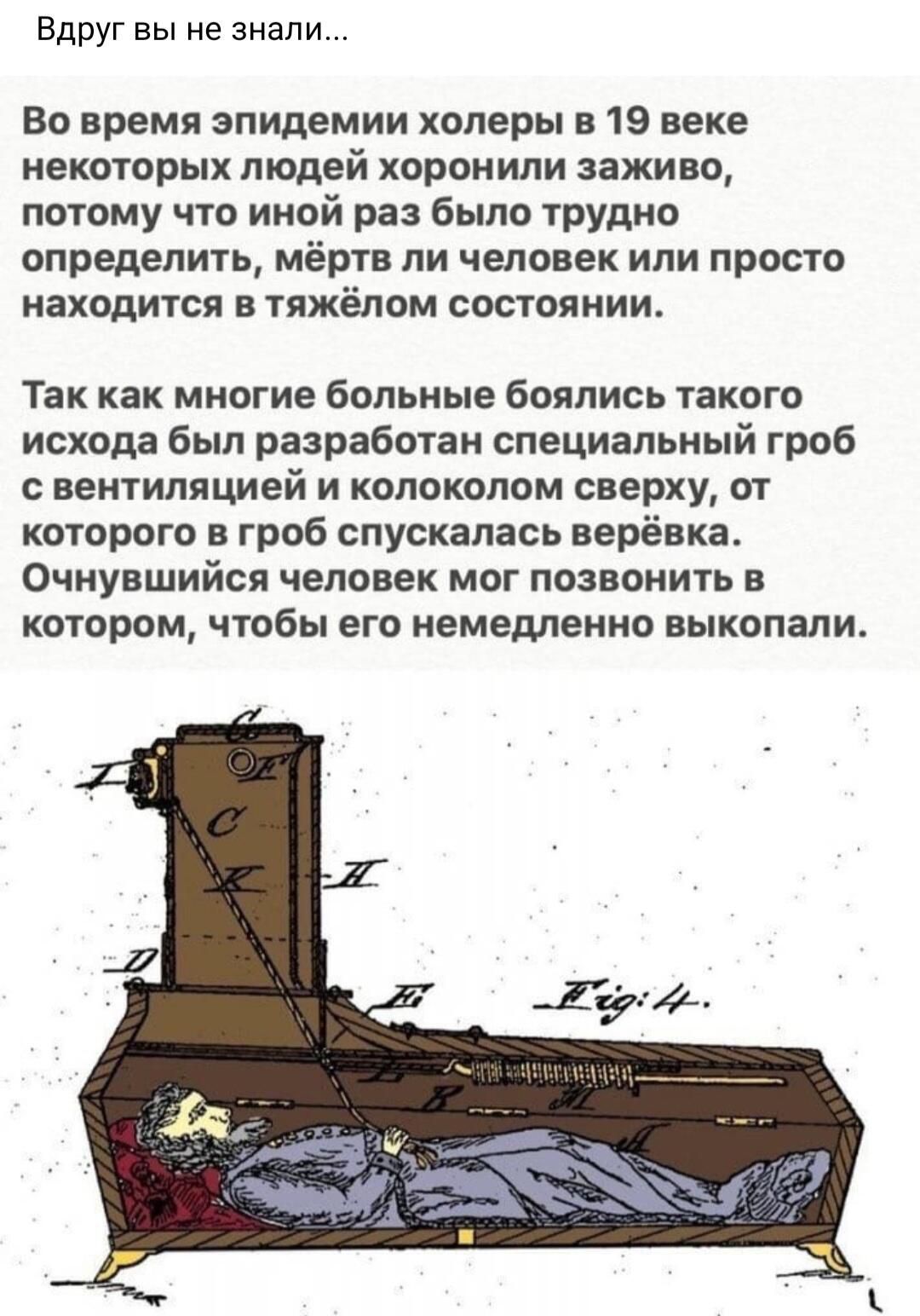 Вдруг вы не знали Во время эпидемии холеры 19 веке некоторых людей хоронили заживо потому что иной раз было трудно определить мёртв ли человек или просто находится в тяжёлом состоянии Так как многие больные боялись такого исхода был разработан специальный гроб С ВЕНТИЛИЦИей И КОПОКОПОМ сверху ОТ которого в гроб спускалась верёвка Очнувшийся человек мог позвонить в КОТОРОМ ЧТОБЫ его НЕМЕДЛЕННО ЕЫКО