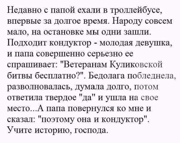 Недавно с папой ехали в троллейбусе впервые за долгое время Народу совсем мало на остановке мы одни зашли Подходит кондуктор молодая девушка и папа совершенно серьезно ее спрашивает Ветеранам Куликовской битвы бесплатно Бедолага побледнела разволновалась думала долго потм ответила твердое да и ушла на свое место папа повернулся ко ите и сказал поэтому она и кондуктор Учите историю господа