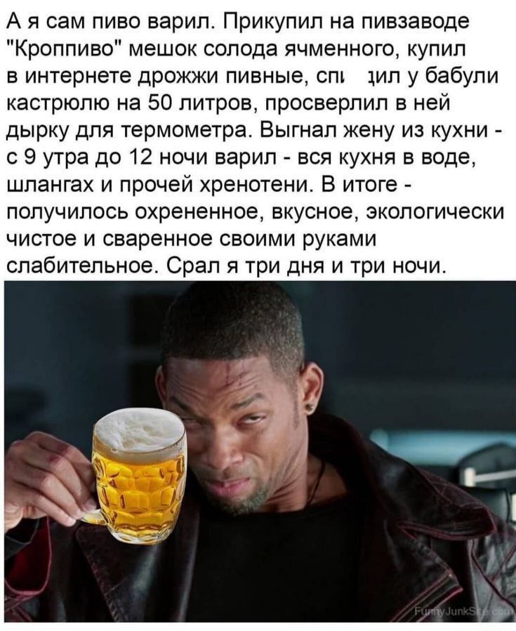 А я сам пиво варил Прикупип на пивзаводе Кроппиво мешок солода ячменного купил в интернете дрожжи пивные спи хип у бабули кастрюлю на 50 литров просверлил в ней дырку для термометра Выгнап жену из кухни с 9 угра до 12 ночи варил вся кухня в воде шпангах и прочей хренотени В итоге ПОПУЧИПОСЬ охрененное вкусное ЭКОЛОГИЧЕСКИ чистое и сваренное своими руками слабительное Срал я три дня и три ночи