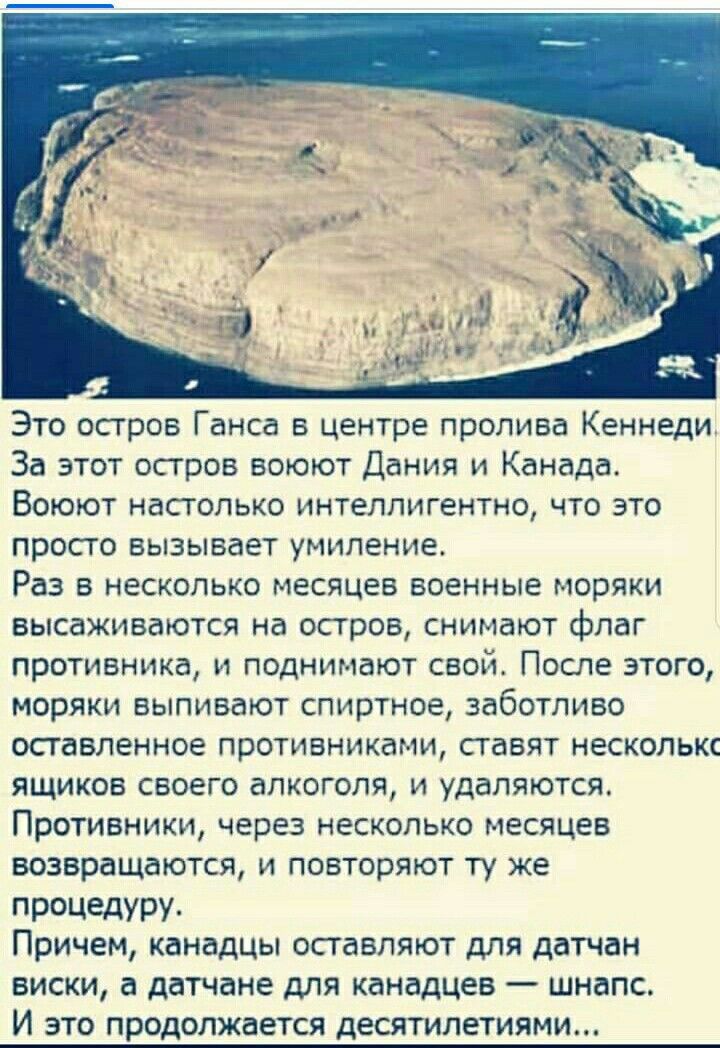 Это остров Ганса в центре пролива Кеннеди За этот остров воюют Дания и Канада Воюют настолько интеллигентно что это просто вызывает умиление Раз в несколько месяцев военные моряки высаживаются на остров снимают Флаг противника и поднимают свой После этого моряки выпивают спиртное заботливо оставленное противника ти ставят несколькс ящиков своего алкоголя и удаляются Противники через несколько меся