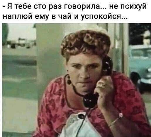 Я тебе сто раз говорила не психуй наппюй ему в чай и успокойся