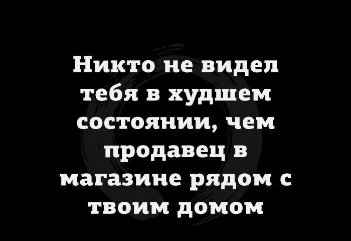 Никто не видел тебя в худшем состоянии чем продавец в магазине рядом с твоим домом