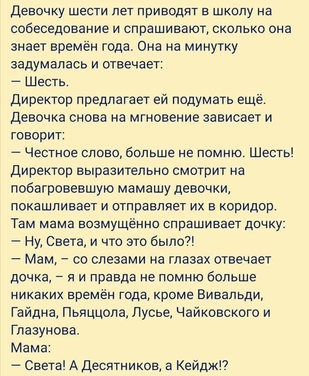 Девочку шести лет приводят в школу на собеседование и спрашивают сколько она знает времён года Она на минутку задумалась и отвечает Шесть директор предлагает ей подумать ещё Девочка снова на мгновение зависает и говорит Честное слово больше не помню Шесть директор выразительно смотрит на побагровевшую мамашу девочки покашливает и отправляет их в коридор Там мама возмущенно спрашивает дочку Ну Свет