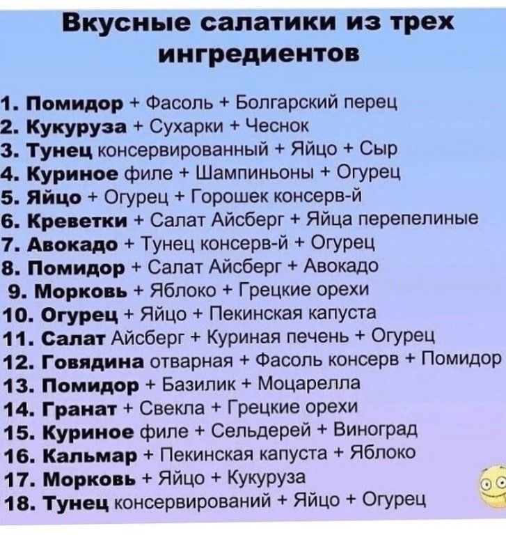 Вкусные салатики ИЗ трех ингредиентов 1 ПомтР Фасоль Болгарский перец 2 Кукурузд Сухарки Чеснок 3 Тунец коноервироваиный Яйцо Сыр 4 Куриное Филе Шампиньоны Огурец 5 яйцо 4 Огурец Горошек консерв й 6 Кр вши Салат Айсберг Яйца перепелиные 1 Анек др Тунец консерв й Огурец В Помидор Салат Айсберг Авокадо 9 Марко ь Яблоко Грецкие орехи 10 Огурец Яйцо Пекинская капусте 11 Салат Айсберг Куриная печень Ог