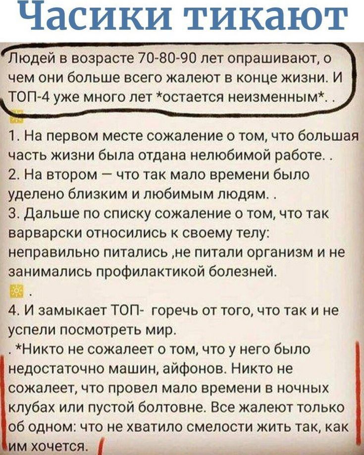 Часики тикают Людей в возрасте 70 80 90 пет опрашивают о чем они больше всего жалеют в конце жизни и ТОП 4 уже много лет остается неизменным 1 На первом месте сожаление о том что большая_ часть жизни была отдана нелюбимой работе 2 На втором что так мало времени было уделено близким и любимым людям 3 Дальше по списку сожаление о том что так варварски относились своему телу неправильно питались не п