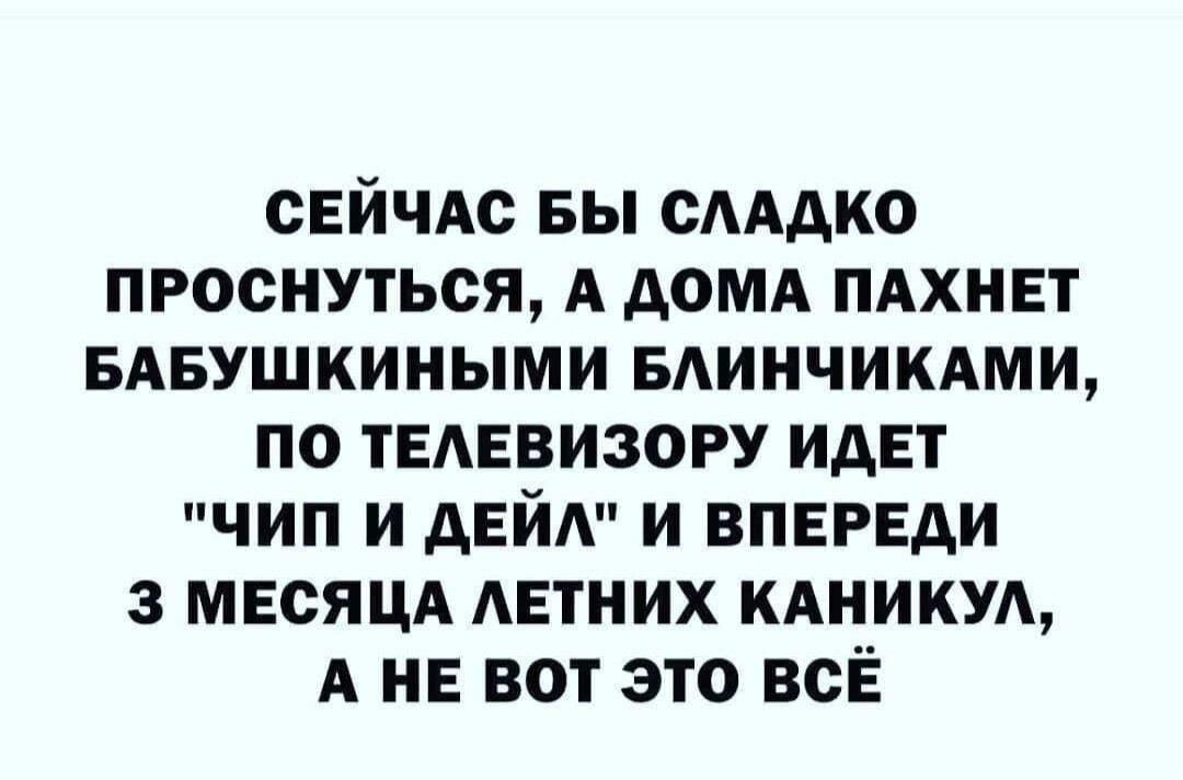 СЕЙЧАС БЫ САААКО ПРОСНУТЬСЯ А АОМА ПАХНЕТ БАБУШКИНЫМИ БАИНЧИКАМИ ПО ТЕАЕВИЗОРУ ИАЕТ ЧИП И АЕЙА И ВПЕРЕАИ 3 МЕСЯЦА АЕТНИХ КАНИКУА А НЕ ВОТ ЭТО ВСЁ