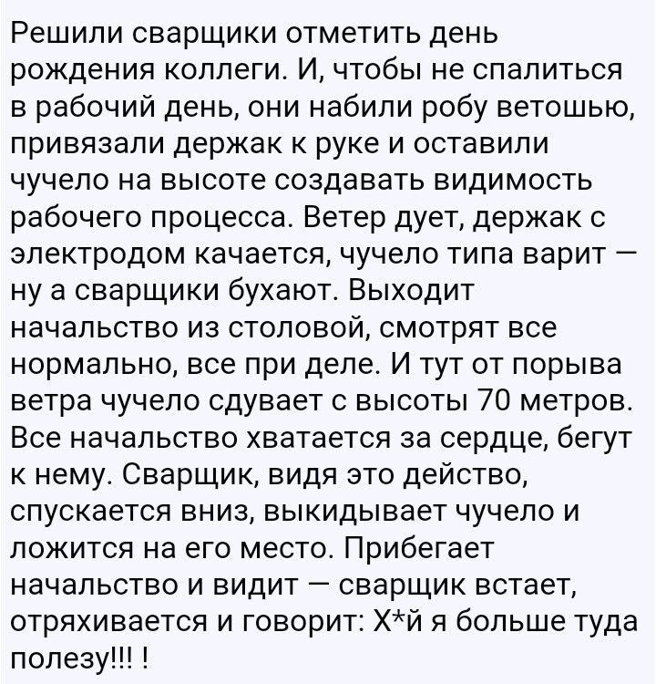 Решили сварщики отметить день рождения коллеги И чтобы не спалиться в рабочий день они набили робу ветошью привязали держак к руке и оставили чучело на высоте создавать видимость рабочего процесса Ветер дует держак с электродом качается чучело типа варит ну а сварщики бухают Выходит начальство из столовой смотрят все нормально все при деле И тут от порыва ветра чучело сдувает с высоты 70 метров Вс