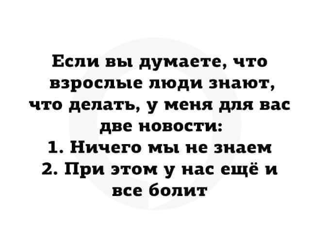 Если вы думаете что взрослые люди знают что делать у меня для вас две новости 1 Ничего мы не знаем 2 При этом у нас ещё и все болит