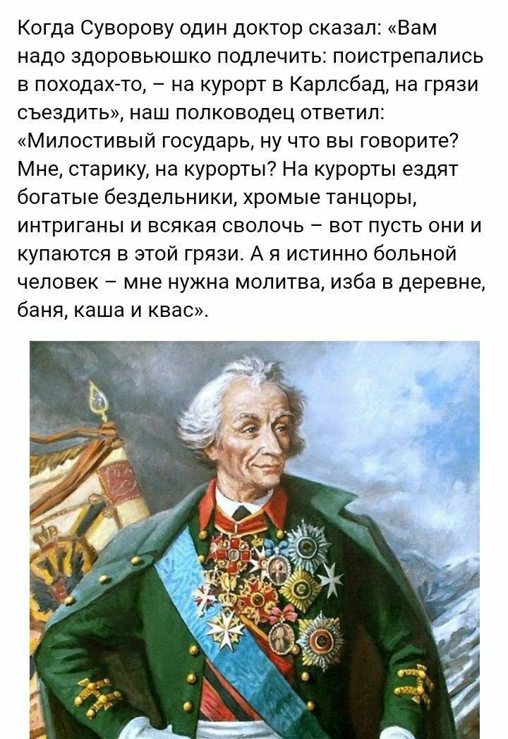 Когда Суворову один доктор сказал Вам надо здоровьюшко подлечить поистрепались в походах то на курорт в Карлсбад на грязи съездить наш полководец ответил Милостивый государь ну что вы говорите Мне старику на курорты На курорты ездят богатые бездельники хромые танцоры интриганы и всякая сволочь вот пусть они и купаются в этой грязи А я истинно больной человек мне нужна молитва изба в деревне баня к