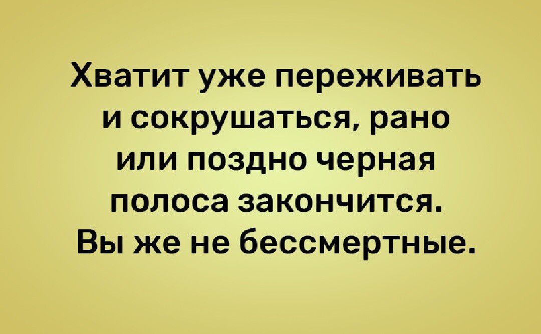 Хватит уже переживать и сокрушаться рано или поздно черная полоса закончится Вы же не бессмертные