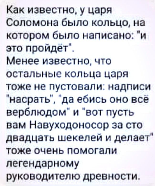 Как известно у царя Соломона было кольцо на котором было написано и это пройдёт Менее известно что остальные кольца царя тоже не пустовали надписи насрать да ебись оно все верблюдом и вот пусть вам Навуходоносор за сто двадцать шекелей и делает тоже очень помогали легендарному руководителю древности