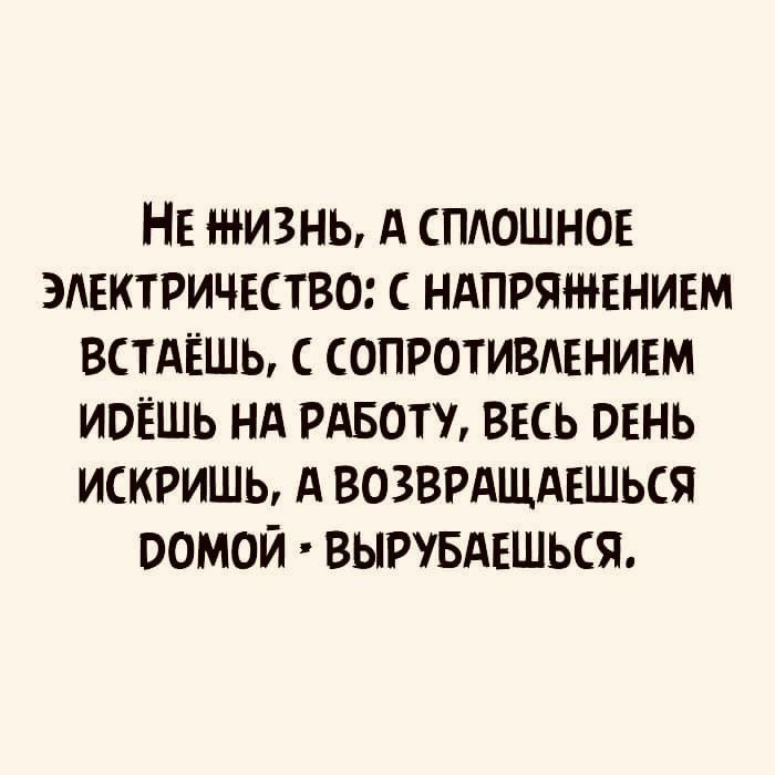НЕ ЖИЗНЬ А СПАОШНОЕ ЭЛЕКТРИЧЕСТВО С НАПРЯЖЕНИЕМ ВСТАЁШЬ С СОПРОТИВАЕНИЕМ ИОЁШЬ НА РАБОТУ ВЕСЬ ОЕНЬ ИСКРИШЬ А ВОЗВРАЩАЕШЬСЯ ООМОЙ ВЫРУБАЕШЬСЯ