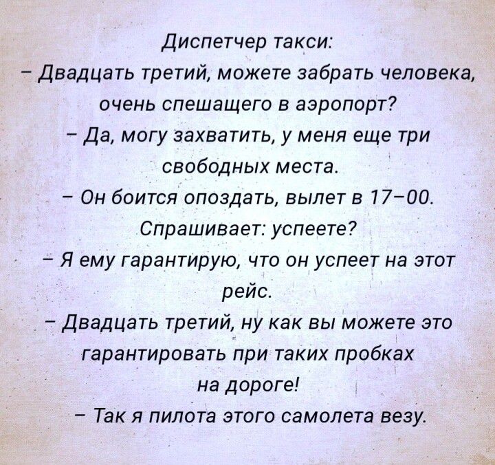 Диспетчер такси Двадцать третий можете забрать человека очень спешащего в аэропорт Да могу захватить у меня еще три свободных места Он боится опоздать вылет в 77700 Спрашивает успеете Я ему гарантирую что он успеет на этот рейс Двадцать третий ну как вы можете это гарантировать при таких пробках на дороге Так я пилота этого самолета везу