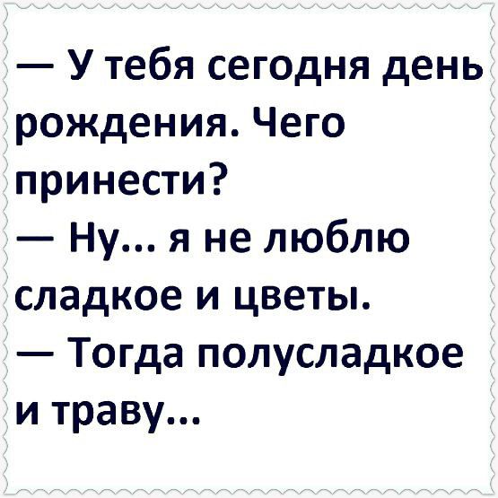 У тебя сегодня день рождения Чего принести Ну я не люблю сладкое и цветы Тогда полусладкое и траву