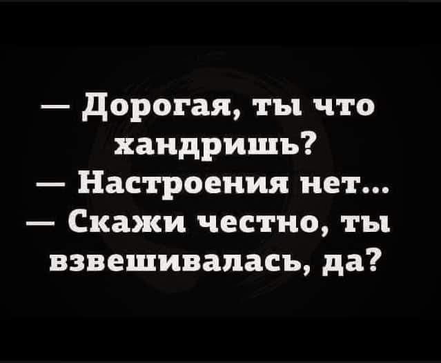 дорогая ты что хандришъ Настроения нет Скажи честно ты взвешивапасъ да