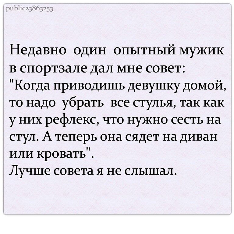 Недавно один опытный мужик в спортзале дал мне совет Когда приводишь девушку домой то надо убрать все стулья так как у них рефлекс что нужно сесть на стул А теперь она сядет на диван или кровать Лучше совета я не слышал