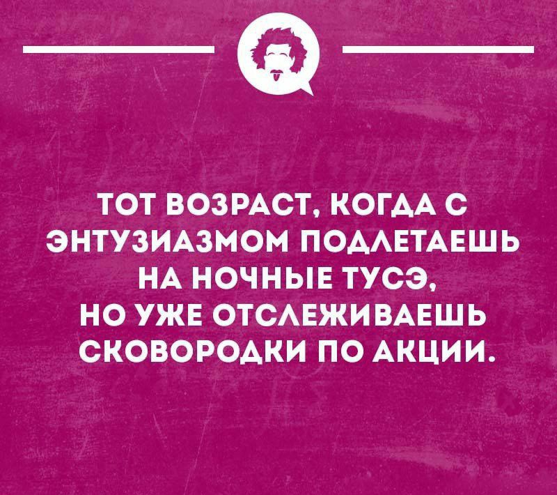 _Ф ТОТ ВОЗРАСТ КОГАА С ЭНТУЗИАЗМОН ПОМЕТАЕШЬ НА НОЧНЫЕ ТУСЭ НО УЖЕ ОТСАЕЖИВАЕШЬ СКОВОРОАКИ ПО АКЦИИ тицношн