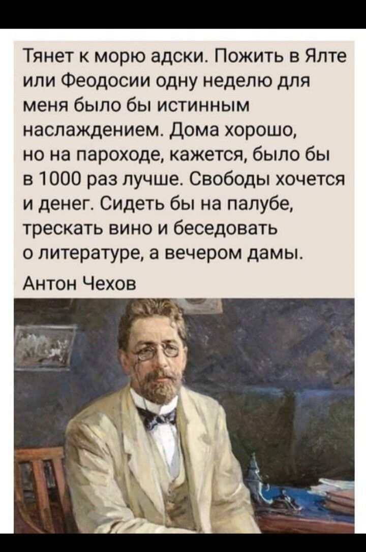 Тянет к морю адски Пожить в Ялте или Феодосии одну неделю для меня было бы истинным наслаждением Дома хорошо но на пароходе кажется было бы в 1000 раз лучше Свободы хочется и денег Сидеть бы на палубе трескать вино и беседовать о литературе а вечером дамы Антон Чехов