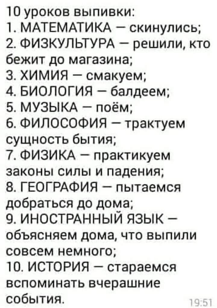 10 уроков выпивки 1 МАТЕМАТИКА скинулись 2 ФИЗКУЛЬТУРА решили кто бежит до магазина 3 ХИМИЯ смакуем 4 БИОЛОГИЯ балдеем 5 МУЗЫКА поём 6 ФИЛОСОФИЯ трактуем сущность бытия 7 ФИЗИКА практикуем законы силы и падения 8 ГЕОГРАФИЯ пытаемся добраться до дома 9 ИНОСТРАННЫЙ ЯЗЫК объясняем дома что выпили совсем немного Ю ИСТОРИЯ стараемся вспоминать вчерашние события