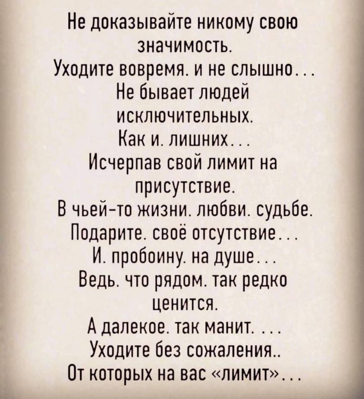 Не показывайте никому свою значимость Уходите вовремя и не слышно Не бывает людей исключипгпьных Как и лишних Исчерпав свой лимит на присутствие В чьейто жизни любви судьбе Подарите своё отсутствие И пробоину на душе Ведь что рядом так редко Ценится А далекое так манит Уходите без сожаления Пт кпторых на вас лимит