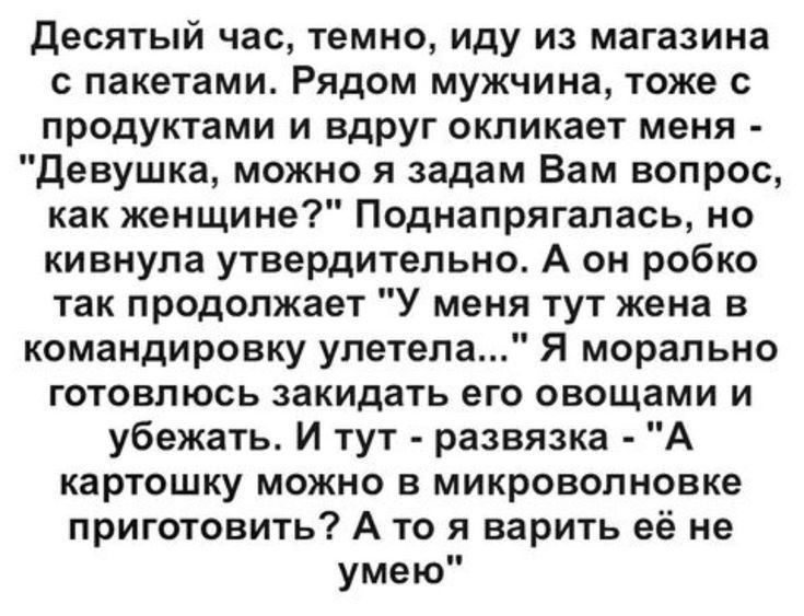 Десятый час темно иду из магазина с пакетами Рядом мужчина тоже с продуктами и вдруг окликает меня Девушка можно я задам Вам вопрос как женщине Поднапрягалась но кивнула утвердительно А он робко так продолжает У меня тут жена в командировку улетела Я морально готовлюсь закидать его овощами и убежать И тут развязка А картошку можно в микроволновке приготовить А то я варить её не умею