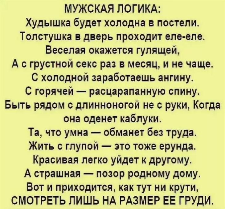 МУЖСКАЯ ЛОГИКА Худышка будет хоподна в постели Толстушка в дверь проходит еле еле Веселая окажется гулящей А грустной секс раз в месяц и не чаще С холодной заработаешь ангину С горячей расцарапанную спину Быть рядом с длинноногой не с руки Когда она оденет каблуки Та что умна обманет без труда Жить с глупой это тоже ерунда Красивая легко уйдет к другому А страшная позор родному дому Вот и приходит