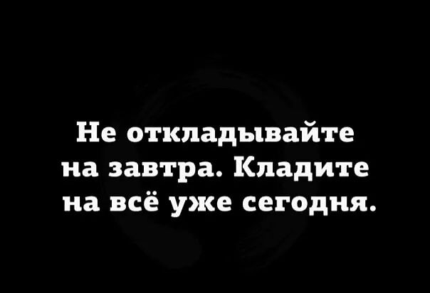 Не откладывайте на завтра Кпадите на всё уже сегодня