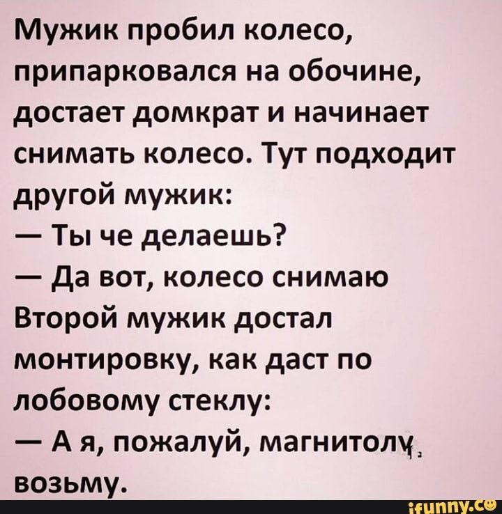 Мужик пробил колесо припарковался на обочине достает домкрат и начинает снимать колесо Тут подходит другой мужик Ты че делаешь да вот колесо снимаю Второй мужик достал монтировку как даст по лобовому стеклу А я пожалуй магнитолу возьму _ЕШЦ