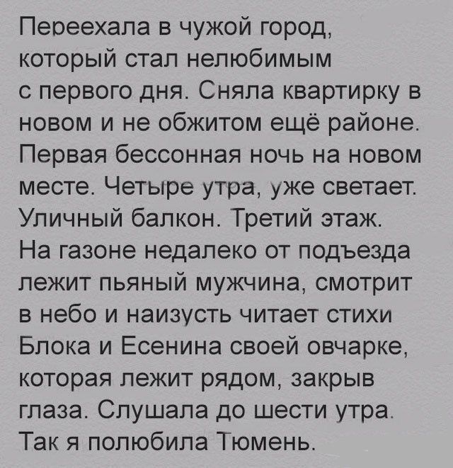 Пеоеехапа в чужой город который стал нелюбимым с первого дня Сняла квартирку в новом и не обжитом ещё районе Первая бессонная ночь на новом месте Четыре утра уже светает Уличный балкон Третий этаж На газоне недалеко от подъезда лежит пьяный мужчина смотрит в небо и наизусть читает стихи Блока и Есенина своей овчарке которая лежит рядом закрыв глаза Слушала до шести утра Так я полюбила Тюмень