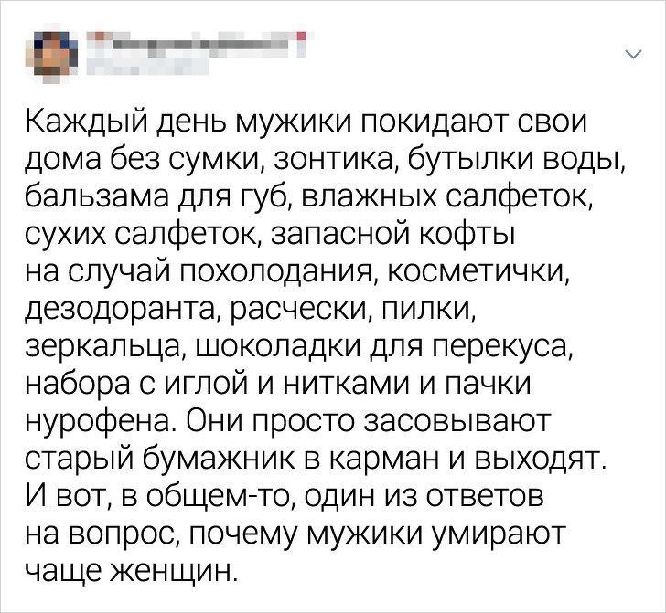 Каждый день мужики покидают свои дома без сумки зонтика бутылки воды бальзама для губ влажных салфеток сухих салфеток запасной кофты на случай похолодания косметички дезодоранта расчески пилки зеркальца шоколадки для перекуса набора с иглой и нитками и пачки нурофена Они просто засовывают старый бумажник в карман и выходят И вот в общем то один из ответов на вопрос почему мужики умирают чаще женщи