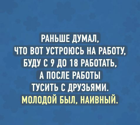 РАНЬШЕ дУМАЛ ЧТО ВПТ УСТРПЮСЬ НА РАБОТУ БУДУ С 10 10 РАБОТАТЬ А ППСЛЕ РАБОТЫ ТУСИТЬ С дРУЗЬЯМИ МОЛОДОЙ БЫЛ НАИВНЫЙ