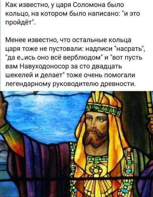 Как известно у царя Соломона было кольцо на котором было написано и это пройдёт Менее известно что остальные ольца царя тоже не лустовапи надписи насрать да е_ись оно все верблюдом и вот пусть вам Навуходоносор за сто двадцать шекелей и делает тоже очень помогали легендарному руководителю древности