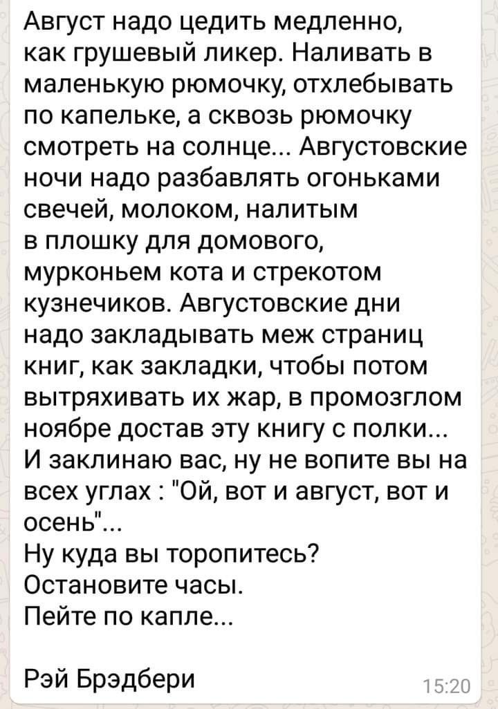 Август надо цедить медленно как грушевый ликер Наливать в маленькую рюмочку отхлебывать по капельке а сквозь рюмочку смотреть на солнце Августовские ночи надо разбавлять огоньками свечей молоком напитым в ппошку для домового мурконьем кота и стрекотом кузнечиков Августовские дни надо закладывать меж страниц книг как закладки чтобы потом вытряхивать их жар в промозглом ноябре достав эту книгу с пол