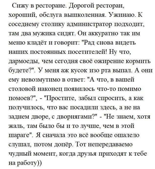 Сижу в ресторане Дорогой ресторан хороший обслуга вышколенная Уши таю К соседнему столику администратор подходит там два мужика сидят Он аккуратно так им меню кладёт и говорит Рад снова видеть наших постоянных посетителей Ну что дармоеды чем сегодня свое ожирение кормить будет у меня аж кусок шо рта выпал А они ему невозмутимо в ответ А по в вашей половой наконец появилось чтото помимо номоев Прос