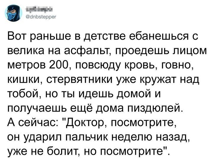 и Вот раньше в детстве ебанешься с велика на асфальт проедешь лицом метров 200 повсюду кровь говно кишки стервятники уже кружат над тобой но ты идешь домой и получаешь ещё дома пиздюлей А сейчас доктор посмотрите он ударил пальчик неделю назад уже не болит но посмотрите
