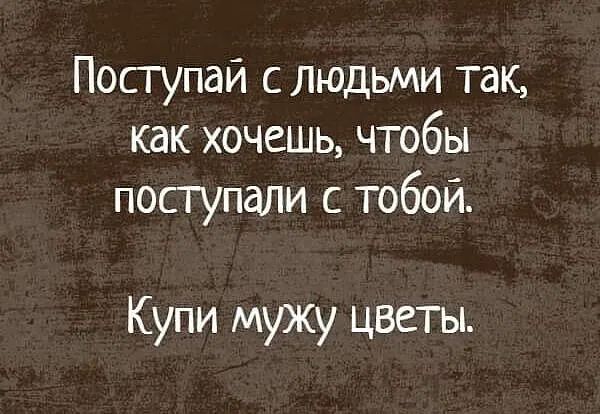 Посгупаи слюдьми так как хочешь чтобы послпали с тобой Купи мужу цветы