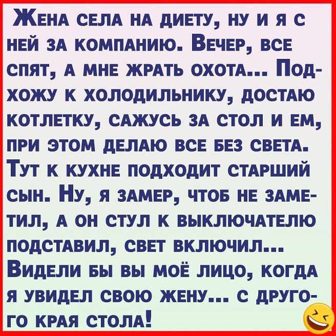 ЖЕНА СЕЛА НА дИЕГУ НУ И Я С НЕЙ ЗА КОМПАНИЮ ВЕЧЕР ВСЕ СПЯТ А МНЕ КРАТЪ ОХОТА Од ХОЖУ К ХОЛОДИЛЬНИКУ дОСТАЮ КОТЛЕТКУ САЖУСЬ ЗА СТОЛ И ЕМ ПРИ ЭТОМ дЕЛАЮ ВСЕ БЕЗ СВЕТА ТУТ К КУХНЕ ПОДХОдИТ СТАРШИЙ СЫН НУ Я ЗАМЕР ЧТОБ НЕ ЗАМЕ ТИЛ А ОН СТУЛ К ВЫКЛЮЧАТЕЛЮ ПОдСТАВИЛ СВЕТ ВКЛЮЧИЛ ВИДЕЛИ вы ВЫ МОЁ ЛИЦО КОГДА я УВИдЕП СВОЮ ЖЕНУ С дРУГО го кия столп