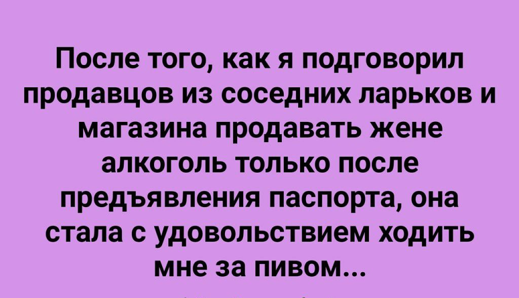 После ТОГО как Я подговорил продавцов ИЗ соседних ларьков И магазина продавать жене алкоголь ТОЛЬКО после предъявления паспорта она стала с удовольствием ходить мне за ПИВОМ пирыешо гип