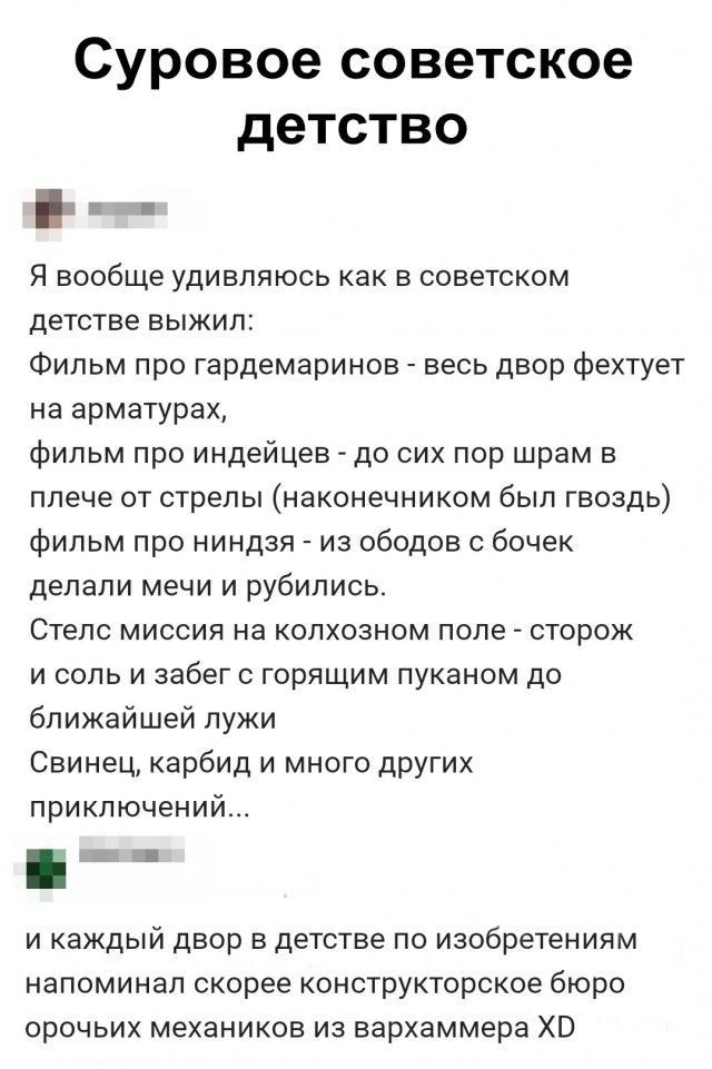 Суровое советское детство Я вообще удивляюсь как в советском детстве выжил Фильм про гардемаринов _ весь двор фехтует на арматурах фильм про индейцев до сих пор шрам в плече от стрепы наконечником был гвоздь фильм про ниндзя из ободов с бочек делали мечи и рубились Стелс миссии на колхозном поле сторож и соль и забег горящим пуканом до ближайшей лужи Свинец карбид и много других приключений и кажд