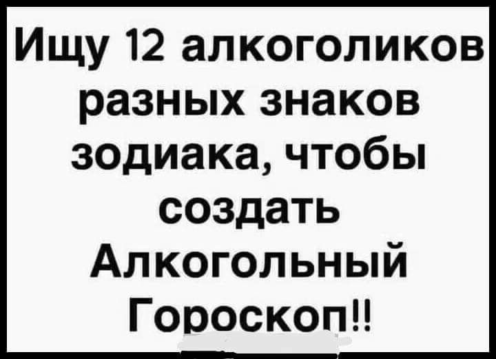 Ищу 12 алкоголиков разных знаков зодиакачтобы создать Алкогольный Гороскопи
