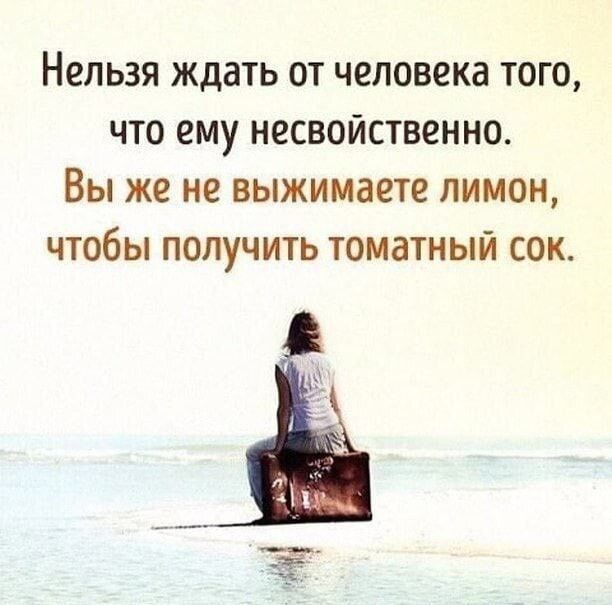 Нельзя ждать от человека того что ему несвойственно Вы же не выжимаете лимон чтобы получить томатный сок