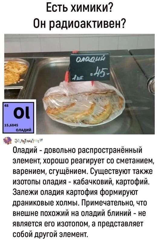 Есть химики Он радиоактивен Оладий довольно распространённый элемент хорошо реагирует со сметанием варением огущёнием Существуют также изотопы оладия кабачковий картофийв Залежи опадия картоФия Формируют драниковые холмы Примечательно что внешне похожий на оладий блииий не является его изотопом а представляет собой другой элемент